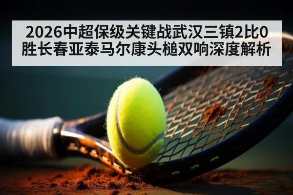 2026中超保级关键战武汉三镇2比0胜长春亚泰马尔康头槌双响深度解析