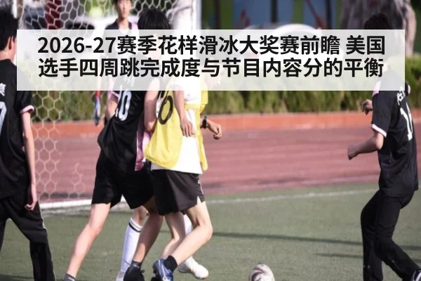 2026-27赛季花样滑冰大奖赛前瞻 美国选手四周跳完成度与节目内容分的平衡